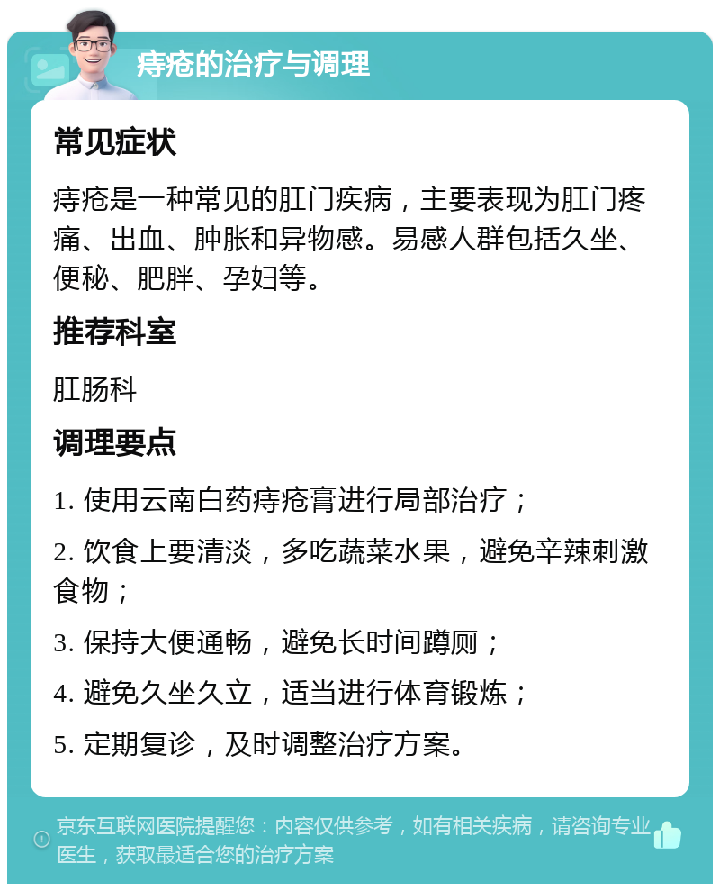 痔疮的治疗与调理 常见症状 痔疮是一种常见的肛门疾病，主要表现为肛门疼痛、出血、肿胀和异物感。易感人群包括久坐、便秘、肥胖、孕妇等。 推荐科室 肛肠科 调理要点 1. 使用云南白药痔疮膏进行局部治疗； 2. 饮食上要清淡，多吃蔬菜水果，避免辛辣刺激食物； 3. 保持大便通畅，避免长时间蹲厕； 4. 避免久坐久立，适当进行体育锻炼； 5. 定期复诊，及时调整治疗方案。