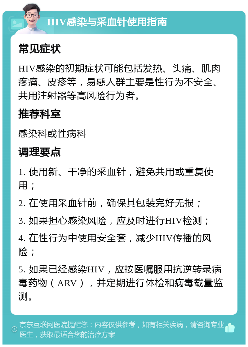 HIV感染与采血针使用指南 常见症状 HIV感染的初期症状可能包括发热、头痛、肌肉疼痛、皮疹等，易感人群主要是性行为不安全、共用注射器等高风险行为者。 推荐科室 感染科或性病科 调理要点 1. 使用新、干净的采血针，避免共用或重复使用； 2. 在使用采血针前，确保其包装完好无损； 3. 如果担心感染风险，应及时进行HIV检测； 4. 在性行为中使用安全套，减少HIV传播的风险； 5. 如果已经感染HIV，应按医嘱服用抗逆转录病毒药物（ARV），并定期进行体检和病毒载量监测。