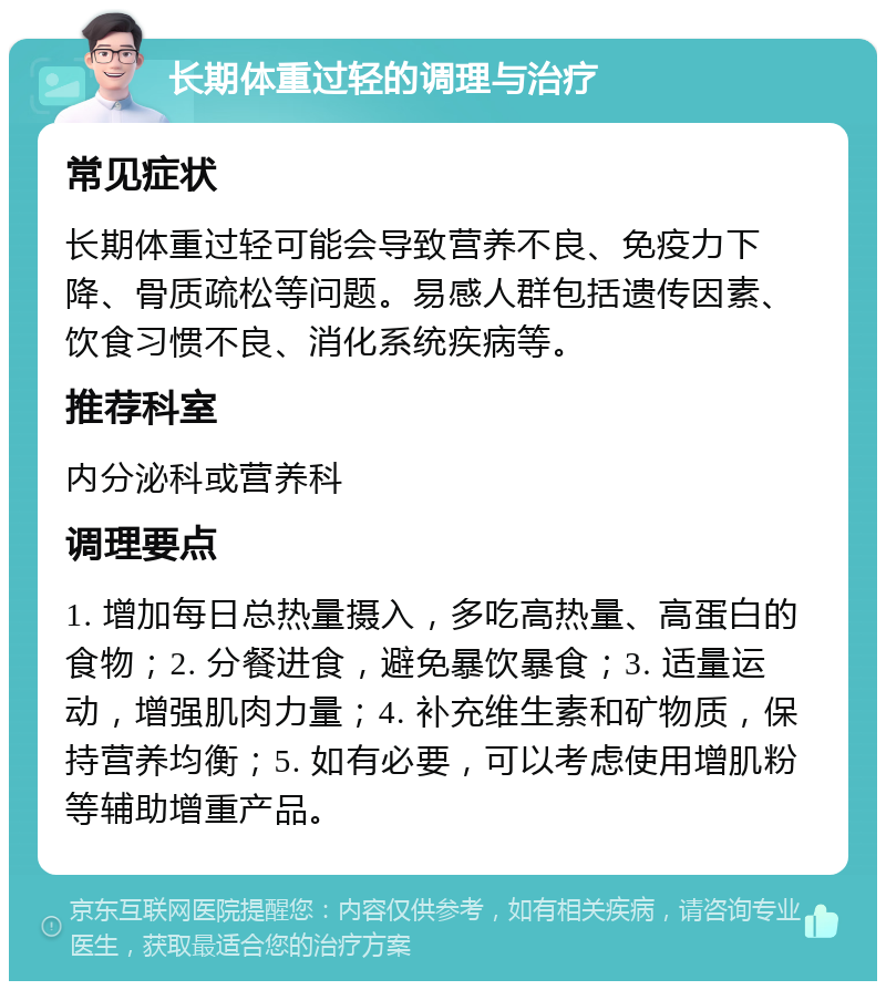 长期体重过轻的调理与治疗 常见症状 长期体重过轻可能会导致营养不良、免疫力下降、骨质疏松等问题。易感人群包括遗传因素、饮食习惯不良、消化系统疾病等。 推荐科室 内分泌科或营养科 调理要点 1. 增加每日总热量摄入，多吃高热量、高蛋白的食物；2. 分餐进食，避免暴饮暴食；3. 适量运动，增强肌肉力量；4. 补充维生素和矿物质，保持营养均衡；5. 如有必要，可以考虑使用增肌粉等辅助增重产品。