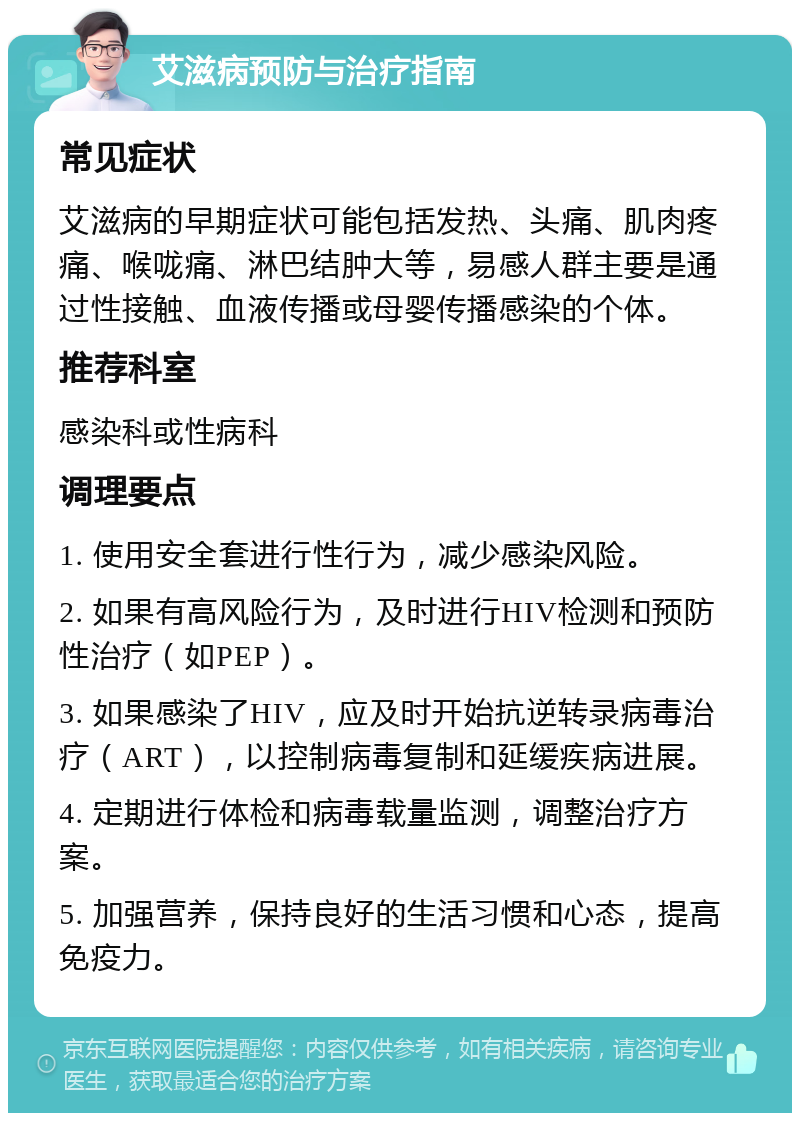 艾滋病预防与治疗指南 常见症状 艾滋病的早期症状可能包括发热、头痛、肌肉疼痛、喉咙痛、淋巴结肿大等，易感人群主要是通过性接触、血液传播或母婴传播感染的个体。 推荐科室 感染科或性病科 调理要点 1. 使用安全套进行性行为，减少感染风险。 2. 如果有高风险行为，及时进行HIV检测和预防性治疗（如PEP）。 3. 如果感染了HIV，应及时开始抗逆转录病毒治疗（ART），以控制病毒复制和延缓疾病进展。 4. 定期进行体检和病毒载量监测，调整治疗方案。 5. 加强营养，保持良好的生活习惯和心态，提高免疫力。