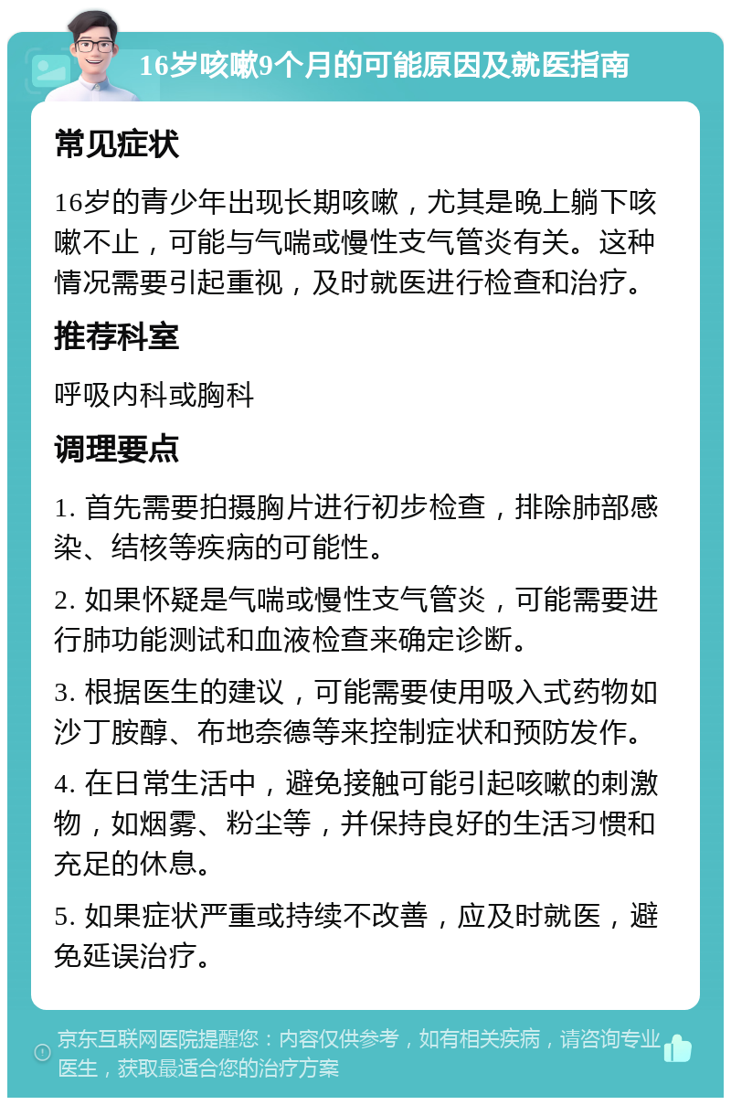 16岁咳嗽9个月的可能原因及就医指南 常见症状 16岁的青少年出现长期咳嗽，尤其是晚上躺下咳嗽不止，可能与气喘或慢性支气管炎有关。这种情况需要引起重视，及时就医进行检查和治疗。 推荐科室 呼吸内科或胸科 调理要点 1. 首先需要拍摄胸片进行初步检查，排除肺部感染、结核等疾病的可能性。 2. 如果怀疑是气喘或慢性支气管炎，可能需要进行肺功能测试和血液检查来确定诊断。 3. 根据医生的建议，可能需要使用吸入式药物如沙丁胺醇、布地奈德等来控制症状和预防发作。 4. 在日常生活中，避免接触可能引起咳嗽的刺激物，如烟雾、粉尘等，并保持良好的生活习惯和充足的休息。 5. 如果症状严重或持续不改善，应及时就医，避免延误治疗。