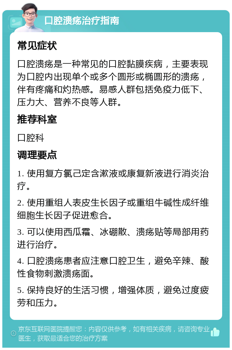 口腔溃疡治疗指南 常见症状 口腔溃疡是一种常见的口腔黏膜疾病，主要表现为口腔内出现单个或多个圆形或椭圆形的溃疡，伴有疼痛和灼热感。易感人群包括免疫力低下、压力大、营养不良等人群。 推荐科室 口腔科 调理要点 1. 使用复方氯己定含漱液或康复新液进行消炎治疗。 2. 使用重组人表皮生长因子或重组牛碱性成纤维细胞生长因子促进愈合。 3. 可以使用西瓜霜、冰硼散、溃疡贴等局部用药进行治疗。 4. 口腔溃疡患者应注意口腔卫生，避免辛辣、酸性食物刺激溃疡面。 5. 保持良好的生活习惯，增强体质，避免过度疲劳和压力。