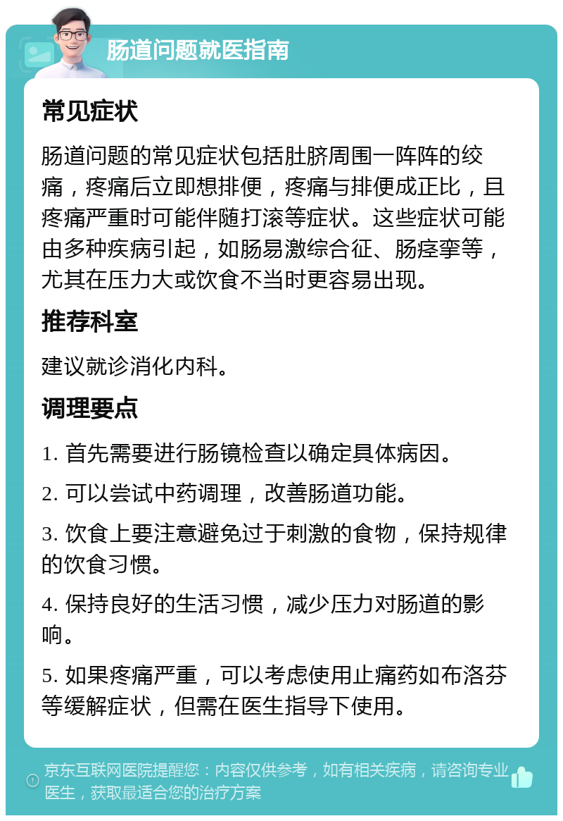 肠道问题就医指南 常见症状 肠道问题的常见症状包括肚脐周围一阵阵的绞痛，疼痛后立即想排便，疼痛与排便成正比，且疼痛严重时可能伴随打滚等症状。这些症状可能由多种疾病引起，如肠易激综合征、肠痉挛等，尤其在压力大或饮食不当时更容易出现。 推荐科室 建议就诊消化内科。 调理要点 1. 首先需要进行肠镜检查以确定具体病因。 2. 可以尝试中药调理，改善肠道功能。 3. 饮食上要注意避免过于刺激的食物，保持规律的饮食习惯。 4. 保持良好的生活习惯，减少压力对肠道的影响。 5. 如果疼痛严重，可以考虑使用止痛药如布洛芬等缓解症状，但需在医生指导下使用。