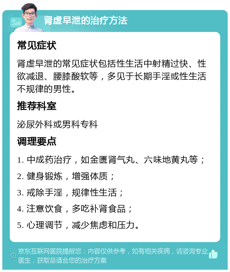 肾虚早泄的治疗方法 常见症状 肾虚早泄的常见症状包括性生活中射精过快、性欲减退、腰膝酸软等，多见于长期手淫或性生活不规律的男性。 推荐科室 泌尿外科或男科专科 调理要点 1. 中成药治疗，如金匮肾气丸、六味地黄丸等； 2. 健身锻炼，增强体质； 3. 戒除手淫，规律性生活； 4. 注意饮食，多吃补肾食品； 5. 心理调节，减少焦虑和压力。