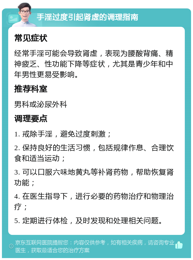 手淫过度引起肾虚的调理指南 常见症状 经常手淫可能会导致肾虚，表现为腰酸背痛、精神疲乏、性功能下降等症状，尤其是青少年和中年男性更易受影响。 推荐科室 男科或泌尿外科 调理要点 1. 戒除手淫，避免过度刺激； 2. 保持良好的生活习惯，包括规律作息、合理饮食和适当运动； 3. 可以口服六味地黄丸等补肾药物，帮助恢复肾功能； 4. 在医生指导下，进行必要的药物治疗和物理治疗； 5. 定期进行体检，及时发现和处理相关问题。