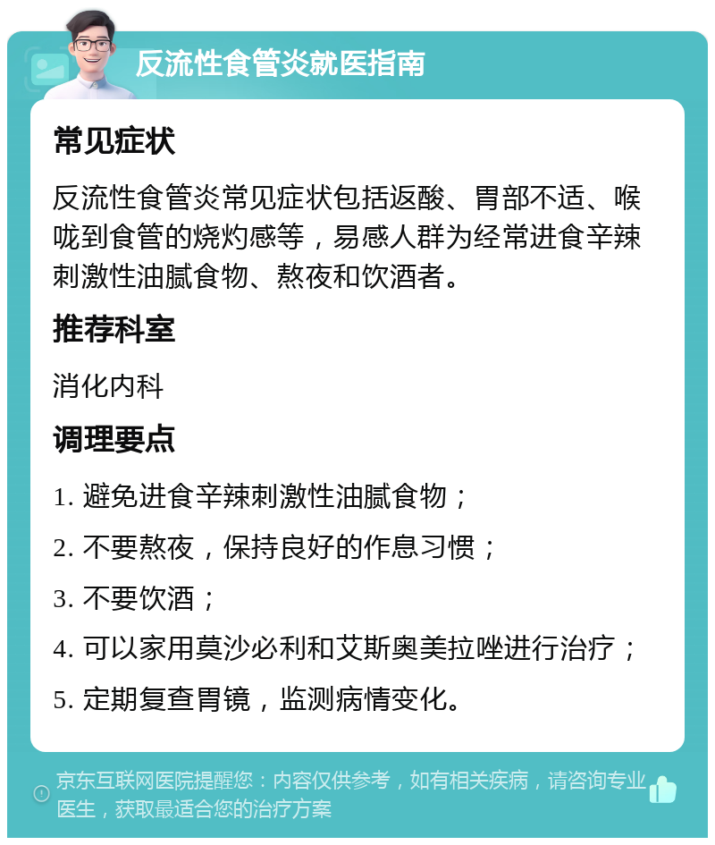 反流性食管炎就医指南 常见症状 反流性食管炎常见症状包括返酸、胃部不适、喉咙到食管的烧灼感等，易感人群为经常进食辛辣刺激性油腻食物、熬夜和饮酒者。 推荐科室 消化内科 调理要点 1. 避免进食辛辣刺激性油腻食物； 2. 不要熬夜，保持良好的作息习惯； 3. 不要饮酒； 4. 可以家用莫沙必利和艾斯奥美拉唑进行治疗； 5. 定期复查胃镜，监测病情变化。