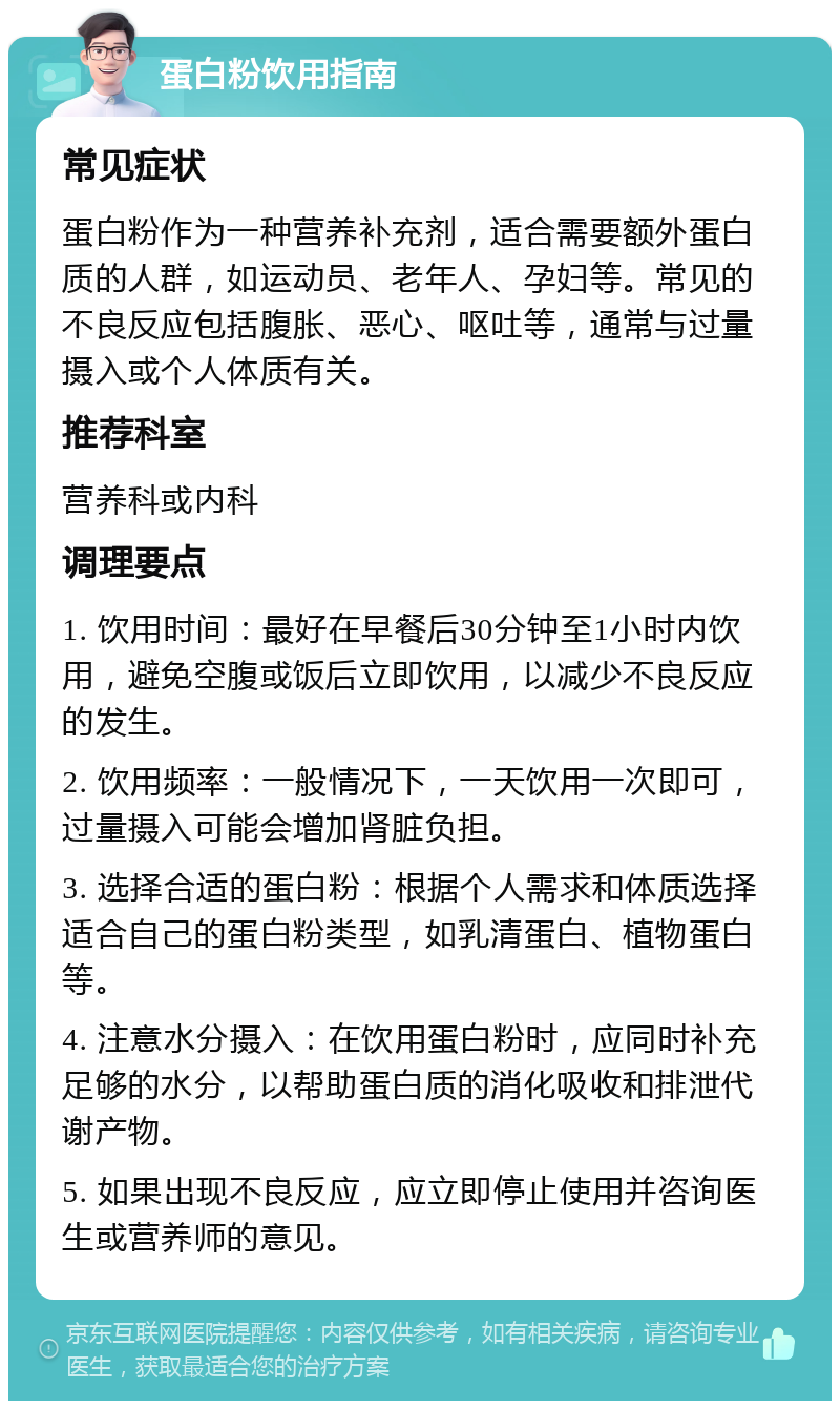 蛋白粉饮用指南 常见症状 蛋白粉作为一种营养补充剂，适合需要额外蛋白质的人群，如运动员、老年人、孕妇等。常见的不良反应包括腹胀、恶心、呕吐等，通常与过量摄入或个人体质有关。 推荐科室 营养科或内科 调理要点 1. 饮用时间：最好在早餐后30分钟至1小时内饮用，避免空腹或饭后立即饮用，以减少不良反应的发生。 2. 饮用频率：一般情况下，一天饮用一次即可，过量摄入可能会增加肾脏负担。 3. 选择合适的蛋白粉：根据个人需求和体质选择适合自己的蛋白粉类型，如乳清蛋白、植物蛋白等。 4. 注意水分摄入：在饮用蛋白粉时，应同时补充足够的水分，以帮助蛋白质的消化吸收和排泄代谢产物。 5. 如果出现不良反应，应立即停止使用并咨询医生或营养师的意见。