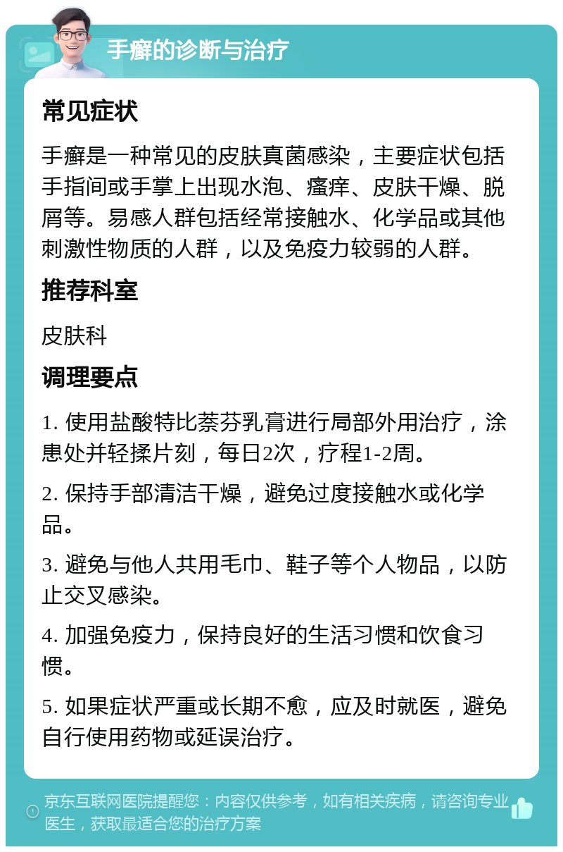 手癣的诊断与治疗 常见症状 手癣是一种常见的皮肤真菌感染，主要症状包括手指间或手掌上出现水泡、瘙痒、皮肤干燥、脱屑等。易感人群包括经常接触水、化学品或其他刺激性物质的人群，以及免疫力较弱的人群。 推荐科室 皮肤科 调理要点 1. 使用盐酸特比萘芬乳膏进行局部外用治疗，涂患处并轻揉片刻，每日2次，疗程1-2周。 2. 保持手部清洁干燥，避免过度接触水或化学品。 3. 避免与他人共用毛巾、鞋子等个人物品，以防止交叉感染。 4. 加强免疫力，保持良好的生活习惯和饮食习惯。 5. 如果症状严重或长期不愈，应及时就医，避免自行使用药物或延误治疗。