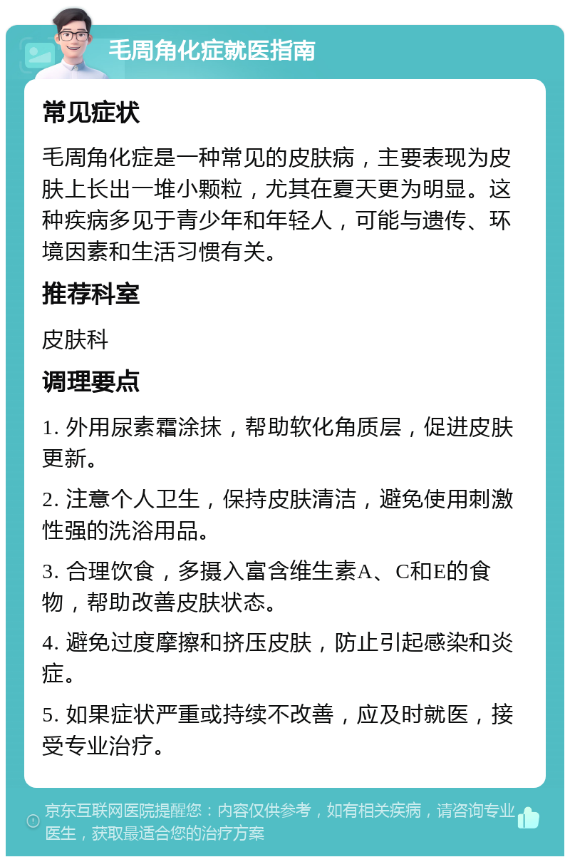 毛周角化症就医指南 常见症状 毛周角化症是一种常见的皮肤病，主要表现为皮肤上长出一堆小颗粒，尤其在夏天更为明显。这种疾病多见于青少年和年轻人，可能与遗传、环境因素和生活习惯有关。 推荐科室 皮肤科 调理要点 1. 外用尿素霜涂抹，帮助软化角质层，促进皮肤更新。 2. 注意个人卫生，保持皮肤清洁，避免使用刺激性强的洗浴用品。 3. 合理饮食，多摄入富含维生素A、C和E的食物，帮助改善皮肤状态。 4. 避免过度摩擦和挤压皮肤，防止引起感染和炎症。 5. 如果症状严重或持续不改善，应及时就医，接受专业治疗。