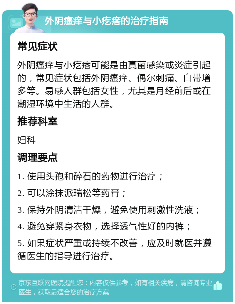 外阴瘙痒与小疙瘩的治疗指南 常见症状 外阴瘙痒与小疙瘩可能是由真菌感染或炎症引起的，常见症状包括外阴瘙痒、偶尔刺痛、白带增多等。易感人群包括女性，尤其是月经前后或在潮湿环境中生活的人群。 推荐科室 妇科 调理要点 1. 使用头孢和碎石的药物进行治疗； 2. 可以涂抹派瑞松等药膏； 3. 保持外阴清洁干燥，避免使用刺激性洗液； 4. 避免穿紧身衣物，选择透气性好的内裤； 5. 如果症状严重或持续不改善，应及时就医并遵循医生的指导进行治疗。