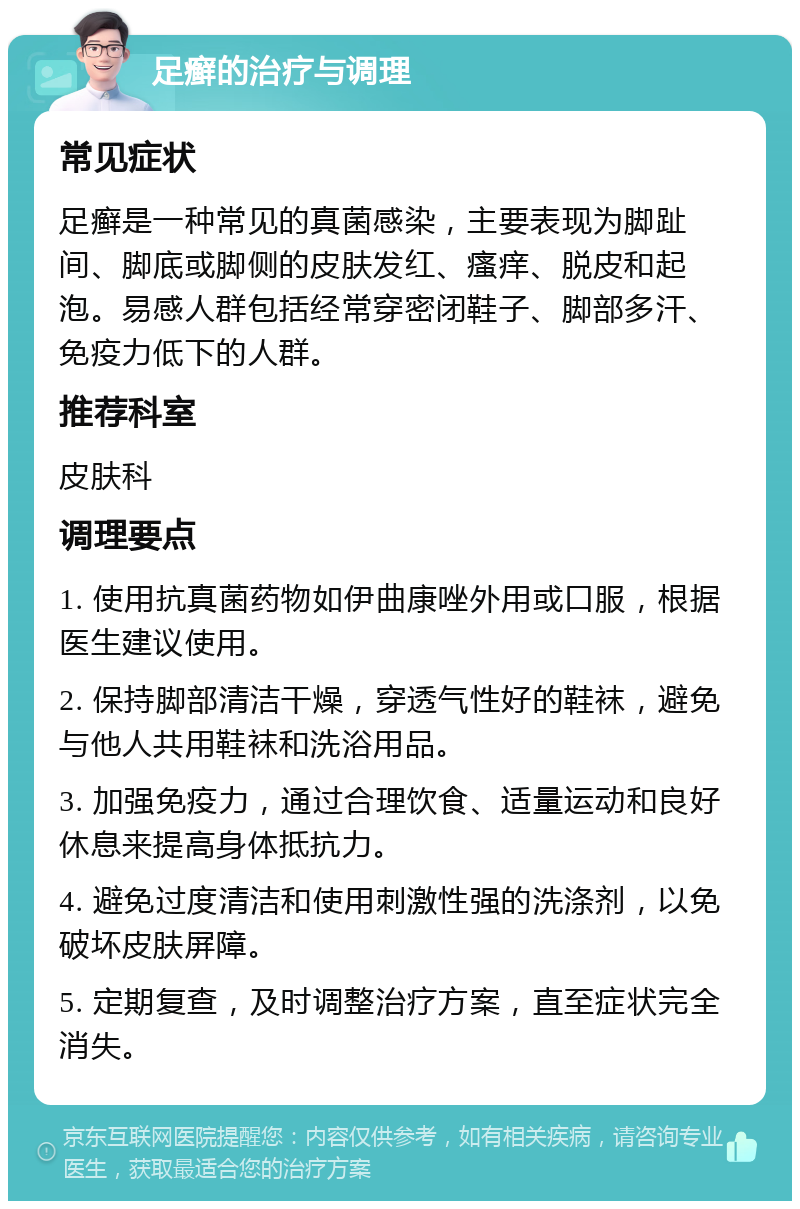 足癣的治疗与调理 常见症状 足癣是一种常见的真菌感染，主要表现为脚趾间、脚底或脚侧的皮肤发红、瘙痒、脱皮和起泡。易感人群包括经常穿密闭鞋子、脚部多汗、免疫力低下的人群。 推荐科室 皮肤科 调理要点 1. 使用抗真菌药物如伊曲康唑外用或口服，根据医生建议使用。 2. 保持脚部清洁干燥，穿透气性好的鞋袜，避免与他人共用鞋袜和洗浴用品。 3. 加强免疫力，通过合理饮食、适量运动和良好休息来提高身体抵抗力。 4. 避免过度清洁和使用刺激性强的洗涤剂，以免破坏皮肤屏障。 5. 定期复查，及时调整治疗方案，直至症状完全消失。