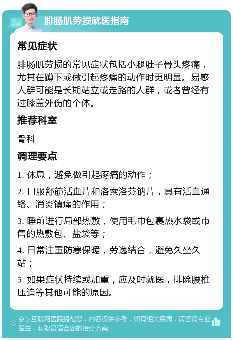 腓肠肌劳损就医指南 常见症状 腓肠肌劳损的常见症状包括小腿肚子骨头疼痛，尤其在蹲下或做引起疼痛的动作时更明显。易感人群可能是长期站立或走路的人群，或者曾经有过膝盖外伤的个体。 推荐科室 骨科 调理要点 1. 休息，避免做引起疼痛的动作； 2. 口服舒筋活血片和洛索洛芬钠片，具有活血通络、消炎镇痛的作用； 3. 睡前进行局部热敷，使用毛巾包裹热水袋或市售的热敷包、盐袋等； 4. 日常注重防寒保暖，劳逸结合，避免久坐久站； 5. 如果症状持续或加重，应及时就医，排除腰椎压迫等其他可能的原因。