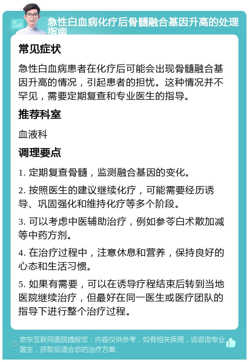 急性白血病化疗后骨髓融合基因升高的处理指南 常见症状 急性白血病患者在化疗后可能会出现骨髓融合基因升高的情况，引起患者的担忧。这种情况并不罕见，需要定期复查和专业医生的指导。 推荐科室 血液科 调理要点 1. 定期复查骨髓，监测融合基因的变化。 2. 按照医生的建议继续化疗，可能需要经历诱导、巩固强化和维持化疗等多个阶段。 3. 可以考虑中医辅助治疗，例如参苓白术散加减等中药方剂。 4. 在治疗过程中，注意休息和营养，保持良好的心态和生活习惯。 5. 如果有需要，可以在诱导疗程结束后转到当地医院继续治疗，但最好在同一医生或医疗团队的指导下进行整个治疗过程。