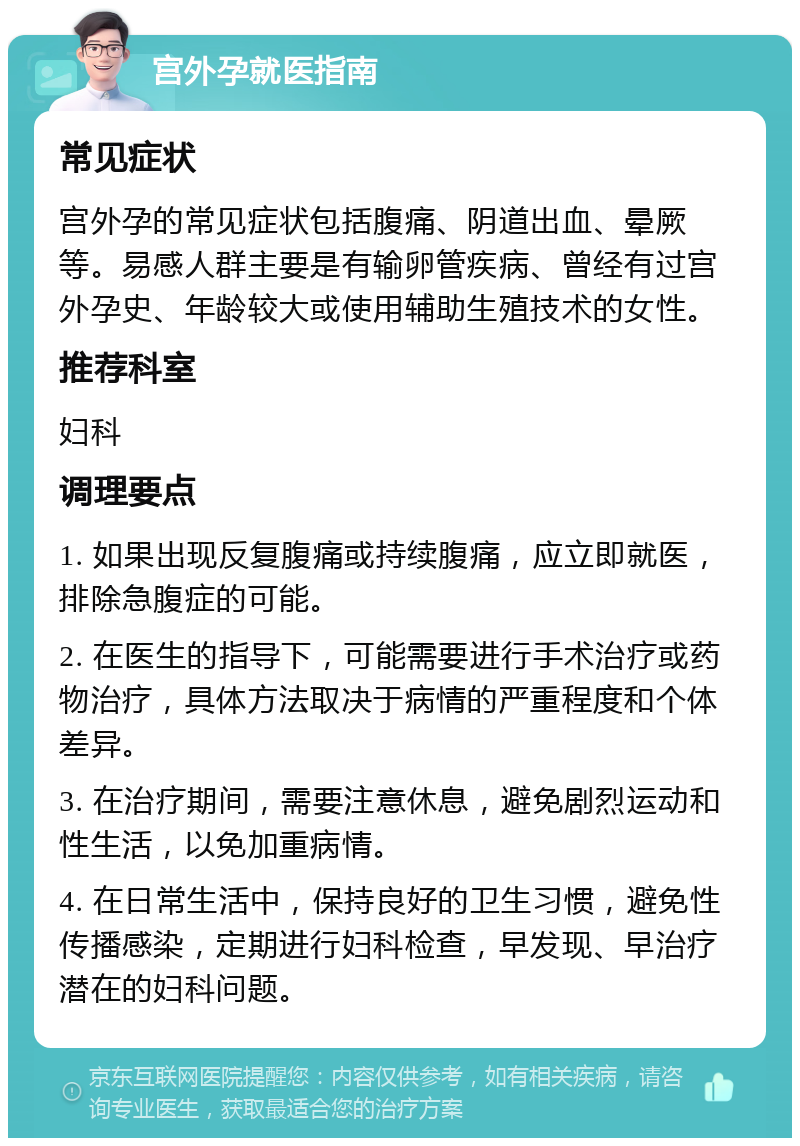 宫外孕就医指南 常见症状 宫外孕的常见症状包括腹痛、阴道出血、晕厥等。易感人群主要是有输卵管疾病、曾经有过宫外孕史、年龄较大或使用辅助生殖技术的女性。 推荐科室 妇科 调理要点 1. 如果出现反复腹痛或持续腹痛，应立即就医，排除急腹症的可能。 2. 在医生的指导下，可能需要进行手术治疗或药物治疗，具体方法取决于病情的严重程度和个体差异。 3. 在治疗期间，需要注意休息，避免剧烈运动和性生活，以免加重病情。 4. 在日常生活中，保持良好的卫生习惯，避免性传播感染，定期进行妇科检查，早发现、早治疗潜在的妇科问题。