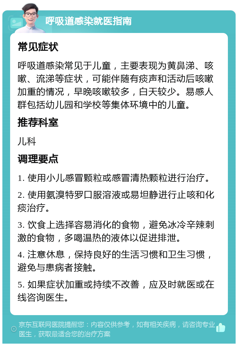 呼吸道感染就医指南 常见症状 呼吸道感染常见于儿童，主要表现为黄鼻涕、咳嗽、流涕等症状，可能伴随有痰声和活动后咳嗽加重的情况，早晚咳嗽较多，白天较少。易感人群包括幼儿园和学校等集体环境中的儿童。 推荐科室 儿科 调理要点 1. 使用小儿感冒颗粒或感冒清热颗粒进行治疗。 2. 使用氨溴特罗口服溶液或易坦静进行止咳和化痰治疗。 3. 饮食上选择容易消化的食物，避免冰冷辛辣刺激的食物，多喝温热的液体以促进排泄。 4. 注意休息，保持良好的生活习惯和卫生习惯，避免与患病者接触。 5. 如果症状加重或持续不改善，应及时就医或在线咨询医生。