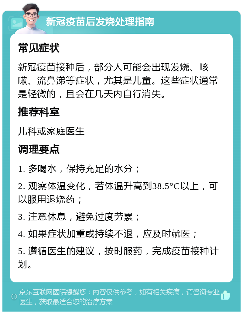 新冠疫苗后发烧处理指南 常见症状 新冠疫苗接种后，部分人可能会出现发烧、咳嗽、流鼻涕等症状，尤其是儿童。这些症状通常是轻微的，且会在几天内自行消失。 推荐科室 儿科或家庭医生 调理要点 1. 多喝水，保持充足的水分； 2. 观察体温变化，若体温升高到38.5°C以上，可以服用退烧药； 3. 注意休息，避免过度劳累； 4. 如果症状加重或持续不退，应及时就医； 5. 遵循医生的建议，按时服药，完成疫苗接种计划。