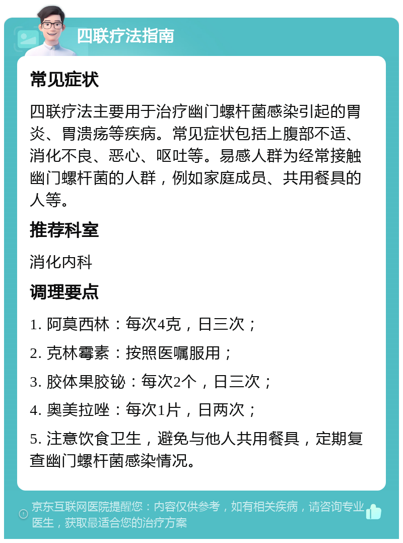 四联疗法指南 常见症状 四联疗法主要用于治疗幽门螺杆菌感染引起的胃炎、胃溃疡等疾病。常见症状包括上腹部不适、消化不良、恶心、呕吐等。易感人群为经常接触幽门螺杆菌的人群，例如家庭成员、共用餐具的人等。 推荐科室 消化内科 调理要点 1. 阿莫西林：每次4克，日三次； 2. 克林霉素：按照医嘱服用； 3. 胶体果胶铋：每次2个，日三次； 4. 奥美拉唑：每次1片，日两次； 5. 注意饮食卫生，避免与他人共用餐具，定期复查幽门螺杆菌感染情况。