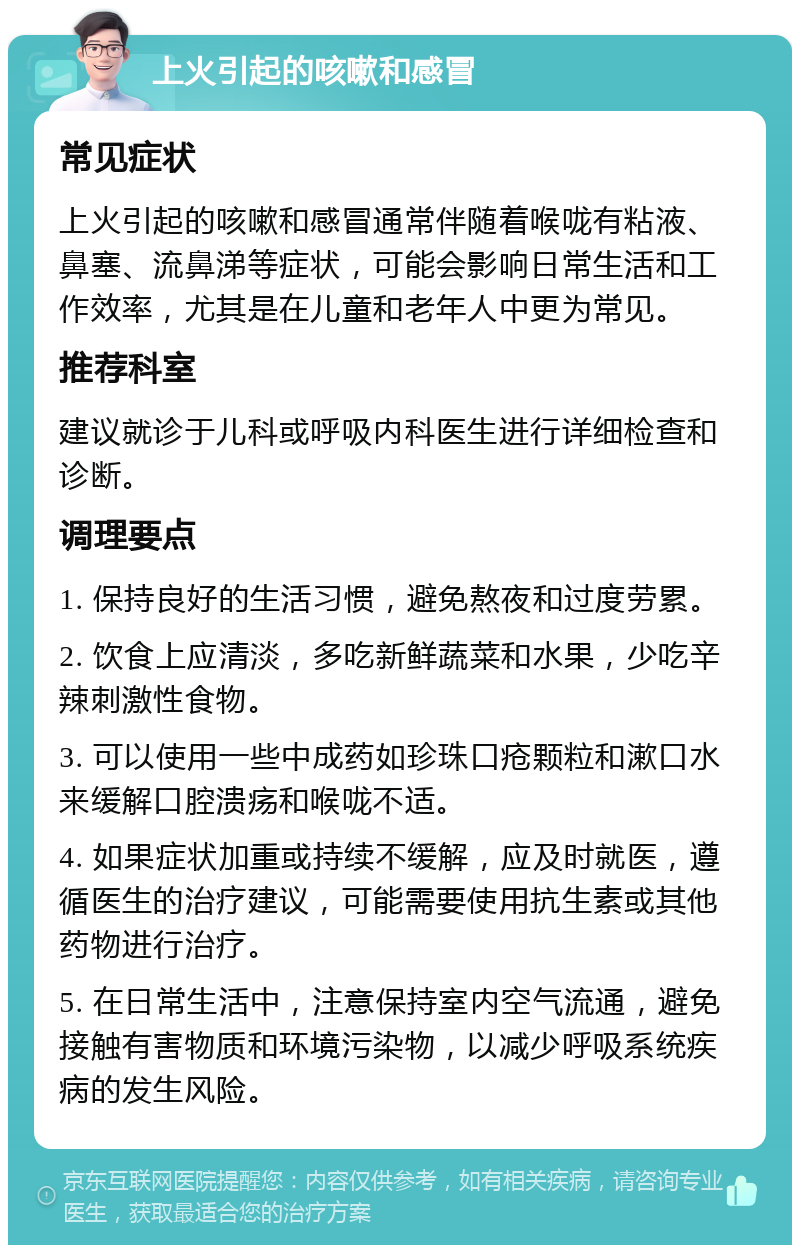 上火引起的咳嗽和感冒 常见症状 上火引起的咳嗽和感冒通常伴随着喉咙有粘液、鼻塞、流鼻涕等症状，可能会影响日常生活和工作效率，尤其是在儿童和老年人中更为常见。 推荐科室 建议就诊于儿科或呼吸内科医生进行详细检查和诊断。 调理要点 1. 保持良好的生活习惯，避免熬夜和过度劳累。 2. 饮食上应清淡，多吃新鲜蔬菜和水果，少吃辛辣刺激性食物。 3. 可以使用一些中成药如珍珠口疮颗粒和漱口水来缓解口腔溃疡和喉咙不适。 4. 如果症状加重或持续不缓解，应及时就医，遵循医生的治疗建议，可能需要使用抗生素或其他药物进行治疗。 5. 在日常生活中，注意保持室内空气流通，避免接触有害物质和环境污染物，以减少呼吸系统疾病的发生风险。