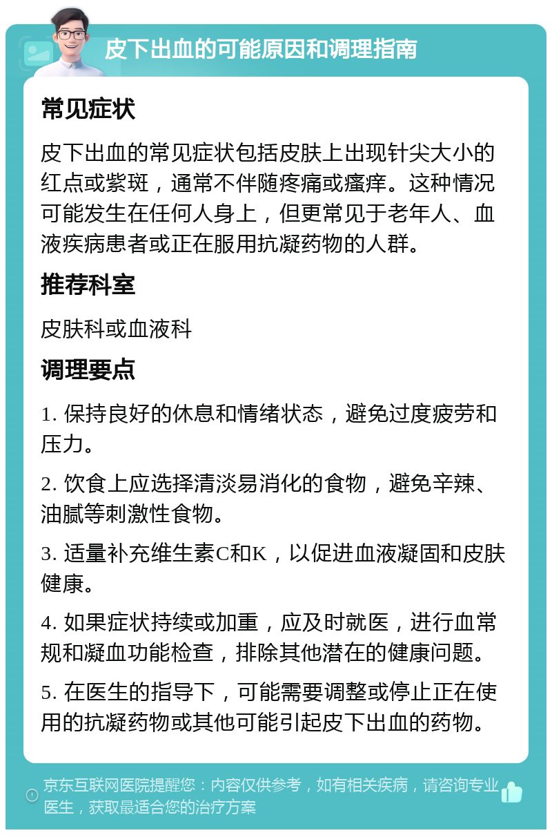 皮下出血的可能原因和调理指南 常见症状 皮下出血的常见症状包括皮肤上出现针尖大小的红点或紫斑，通常不伴随疼痛或瘙痒。这种情况可能发生在任何人身上，但更常见于老年人、血液疾病患者或正在服用抗凝药物的人群。 推荐科室 皮肤科或血液科 调理要点 1. 保持良好的休息和情绪状态，避免过度疲劳和压力。 2. 饮食上应选择清淡易消化的食物，避免辛辣、油腻等刺激性食物。 3. 适量补充维生素C和K，以促进血液凝固和皮肤健康。 4. 如果症状持续或加重，应及时就医，进行血常规和凝血功能检查，排除其他潜在的健康问题。 5. 在医生的指导下，可能需要调整或停止正在使用的抗凝药物或其他可能引起皮下出血的药物。