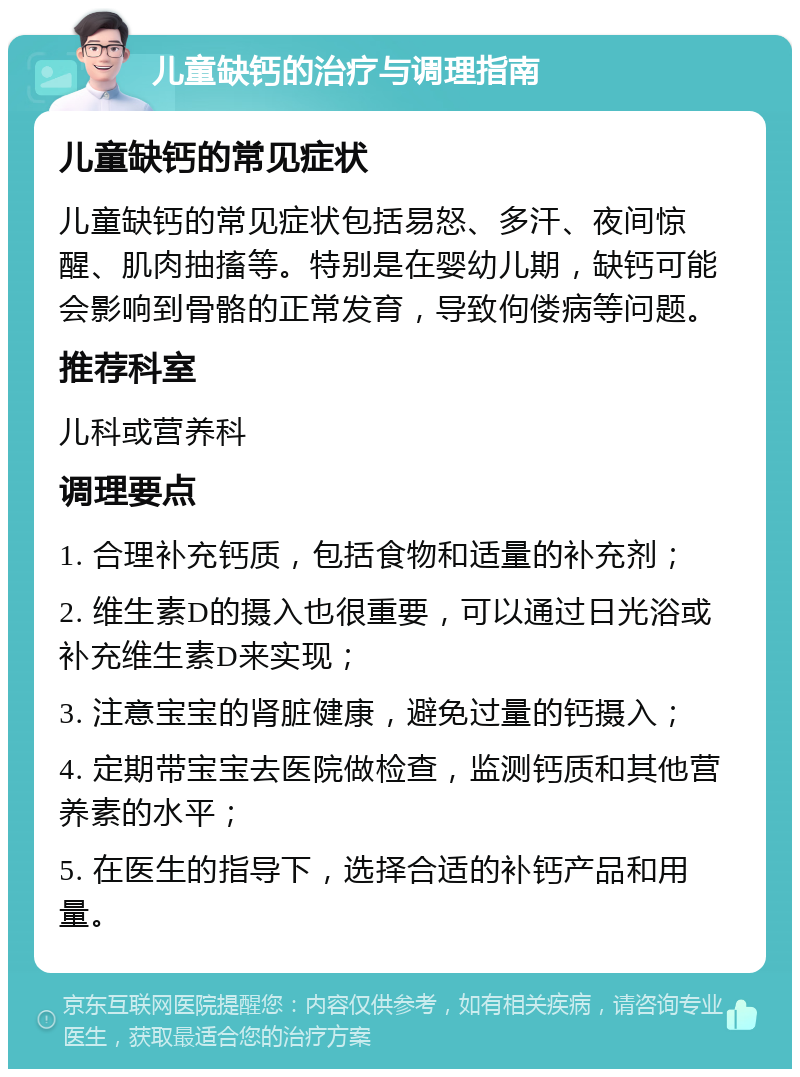 儿童缺钙的治疗与调理指南 儿童缺钙的常见症状 儿童缺钙的常见症状包括易怒、多汗、夜间惊醒、肌肉抽搐等。特别是在婴幼儿期，缺钙可能会影响到骨骼的正常发育，导致佝偻病等问题。 推荐科室 儿科或营养科 调理要点 1. 合理补充钙质，包括食物和适量的补充剂； 2. 维生素D的摄入也很重要，可以通过日光浴或补充维生素D来实现； 3. 注意宝宝的肾脏健康，避免过量的钙摄入； 4. 定期带宝宝去医院做检查，监测钙质和其他营养素的水平； 5. 在医生的指导下，选择合适的补钙产品和用量。