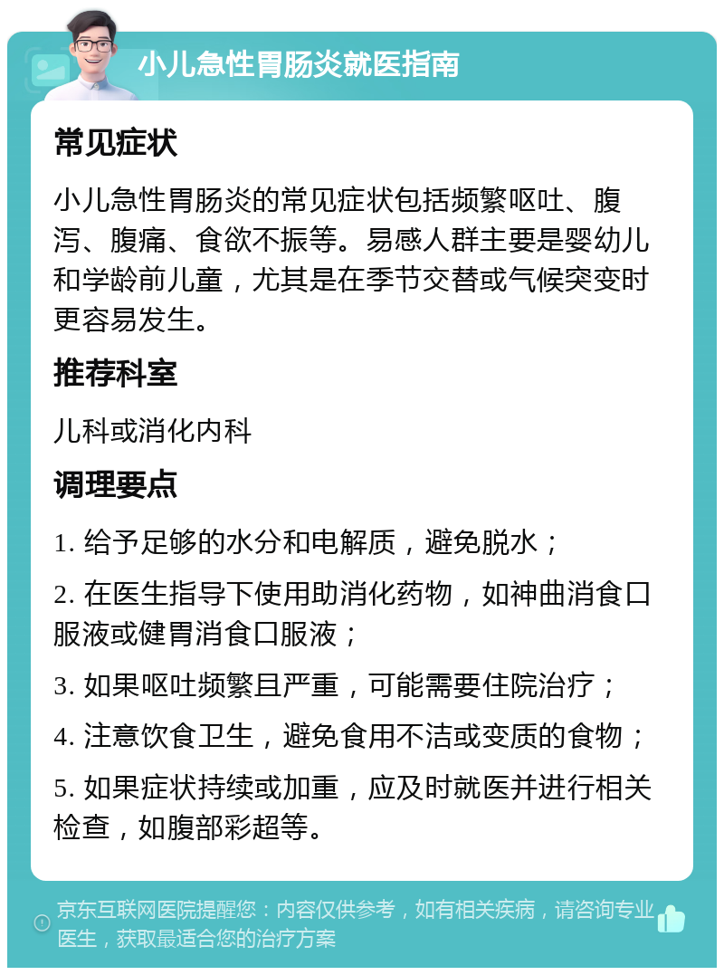 小儿急性胃肠炎就医指南 常见症状 小儿急性胃肠炎的常见症状包括频繁呕吐、腹泻、腹痛、食欲不振等。易感人群主要是婴幼儿和学龄前儿童，尤其是在季节交替或气候突变时更容易发生。 推荐科室 儿科或消化内科 调理要点 1. 给予足够的水分和电解质，避免脱水； 2. 在医生指导下使用助消化药物，如神曲消食口服液或健胃消食口服液； 3. 如果呕吐频繁且严重，可能需要住院治疗； 4. 注意饮食卫生，避免食用不洁或变质的食物； 5. 如果症状持续或加重，应及时就医并进行相关检查，如腹部彩超等。