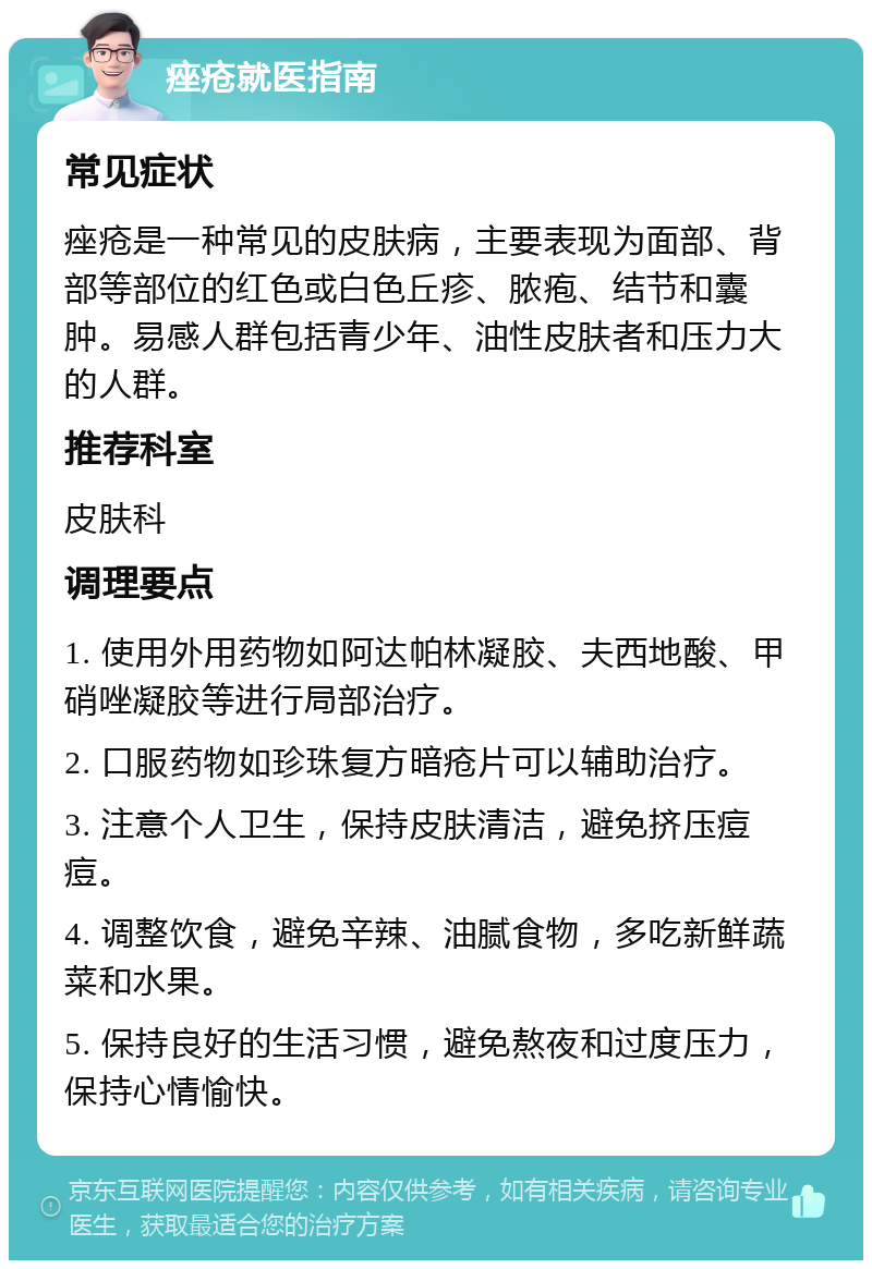 痤疮就医指南 常见症状 痤疮是一种常见的皮肤病，主要表现为面部、背部等部位的红色或白色丘疹、脓疱、结节和囊肿。易感人群包括青少年、油性皮肤者和压力大的人群。 推荐科室 皮肤科 调理要点 1. 使用外用药物如阿达帕林凝胶、夫西地酸、甲硝唑凝胶等进行局部治疗。 2. 口服药物如珍珠复方暗疮片可以辅助治疗。 3. 注意个人卫生，保持皮肤清洁，避免挤压痘痘。 4. 调整饮食，避免辛辣、油腻食物，多吃新鲜蔬菜和水果。 5. 保持良好的生活习惯，避免熬夜和过度压力，保持心情愉快。