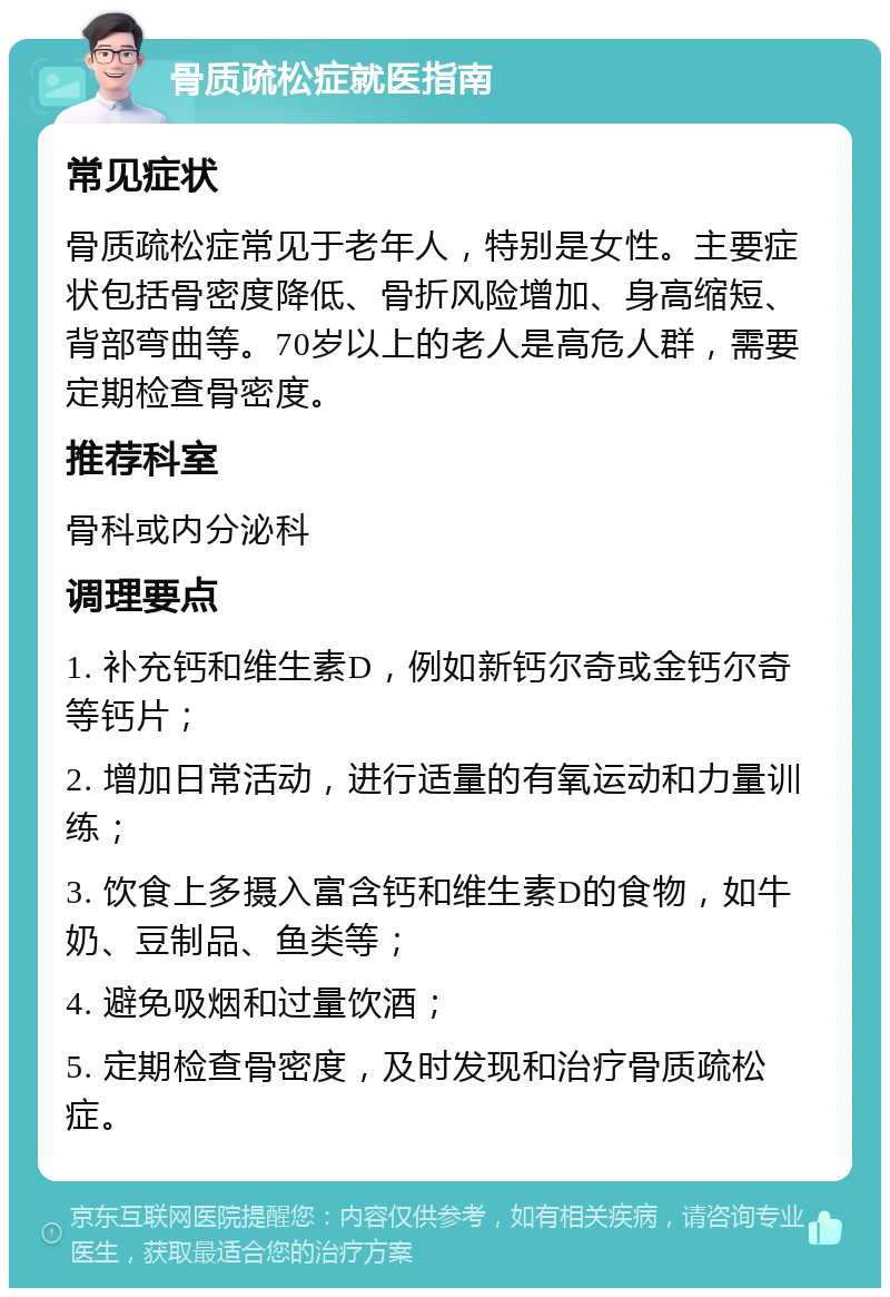 骨质疏松症就医指南 常见症状 骨质疏松症常见于老年人，特别是女性。主要症状包括骨密度降低、骨折风险增加、身高缩短、背部弯曲等。70岁以上的老人是高危人群，需要定期检查骨密度。 推荐科室 骨科或内分泌科 调理要点 1. 补充钙和维生素D，例如新钙尔奇或金钙尔奇等钙片； 2. 增加日常活动，进行适量的有氧运动和力量训练； 3. 饮食上多摄入富含钙和维生素D的食物，如牛奶、豆制品、鱼类等； 4. 避免吸烟和过量饮酒； 5. 定期检查骨密度，及时发现和治疗骨质疏松症。