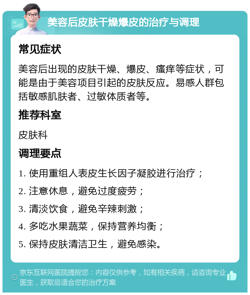 美容后皮肤干燥爆皮的治疗与调理 常见症状 美容后出现的皮肤干燥、爆皮、瘙痒等症状，可能是由于美容项目引起的皮肤反应。易感人群包括敏感肌肤者、过敏体质者等。 推荐科室 皮肤科 调理要点 1. 使用重组人表皮生长因子凝胶进行治疗； 2. 注意休息，避免过度疲劳； 3. 清淡饮食，避免辛辣刺激； 4. 多吃水果蔬菜，保持营养均衡； 5. 保持皮肤清洁卫生，避免感染。