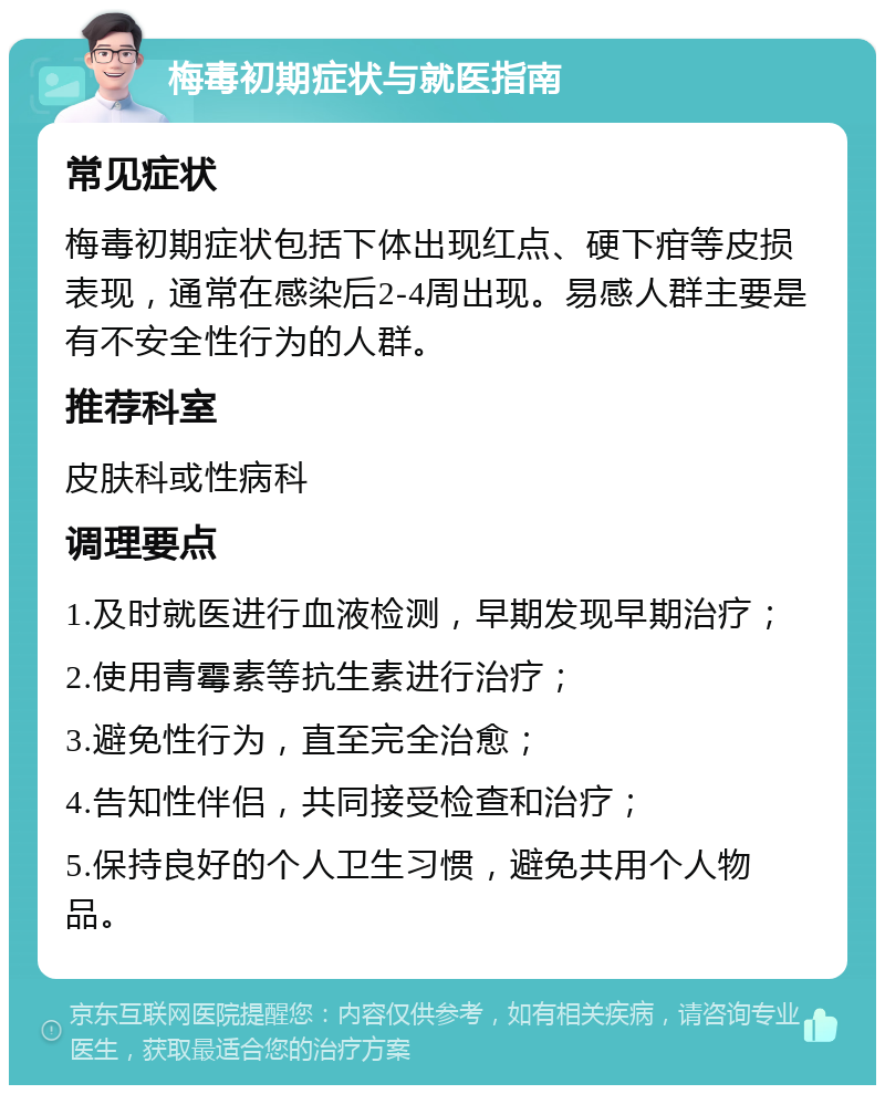 梅毒初期症状与就医指南 常见症状 梅毒初期症状包括下体出现红点、硬下疳等皮损表现，通常在感染后2-4周出现。易感人群主要是有不安全性行为的人群。 推荐科室 皮肤科或性病科 调理要点 1.及时就医进行血液检测，早期发现早期治疗； 2.使用青霉素等抗生素进行治疗； 3.避免性行为，直至完全治愈； 4.告知性伴侣，共同接受检查和治疗； 5.保持良好的个人卫生习惯，避免共用个人物品。