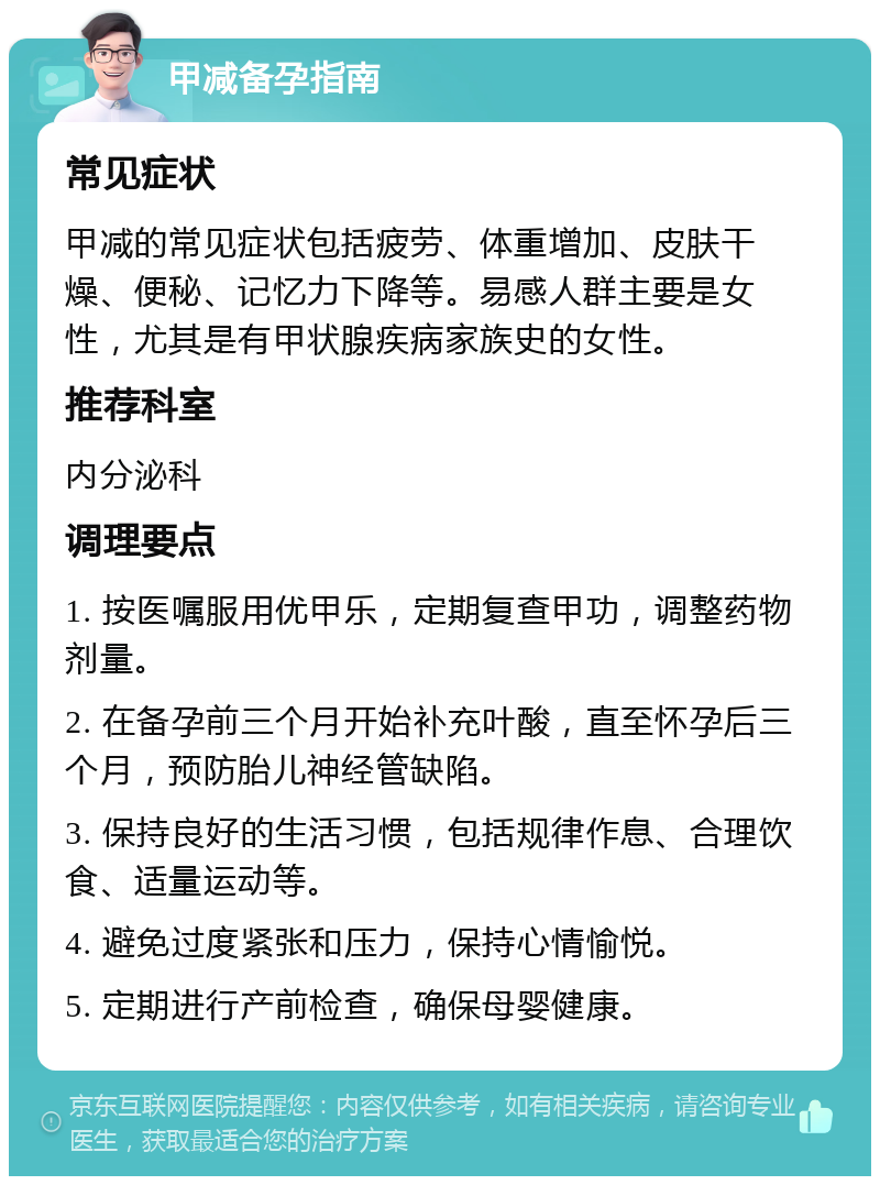 甲减备孕指南 常见症状 甲减的常见症状包括疲劳、体重增加、皮肤干燥、便秘、记忆力下降等。易感人群主要是女性，尤其是有甲状腺疾病家族史的女性。 推荐科室 内分泌科 调理要点 1. 按医嘱服用优甲乐，定期复查甲功，调整药物剂量。 2. 在备孕前三个月开始补充叶酸，直至怀孕后三个月，预防胎儿神经管缺陷。 3. 保持良好的生活习惯，包括规律作息、合理饮食、适量运动等。 4. 避免过度紧张和压力，保持心情愉悦。 5. 定期进行产前检查，确保母婴健康。