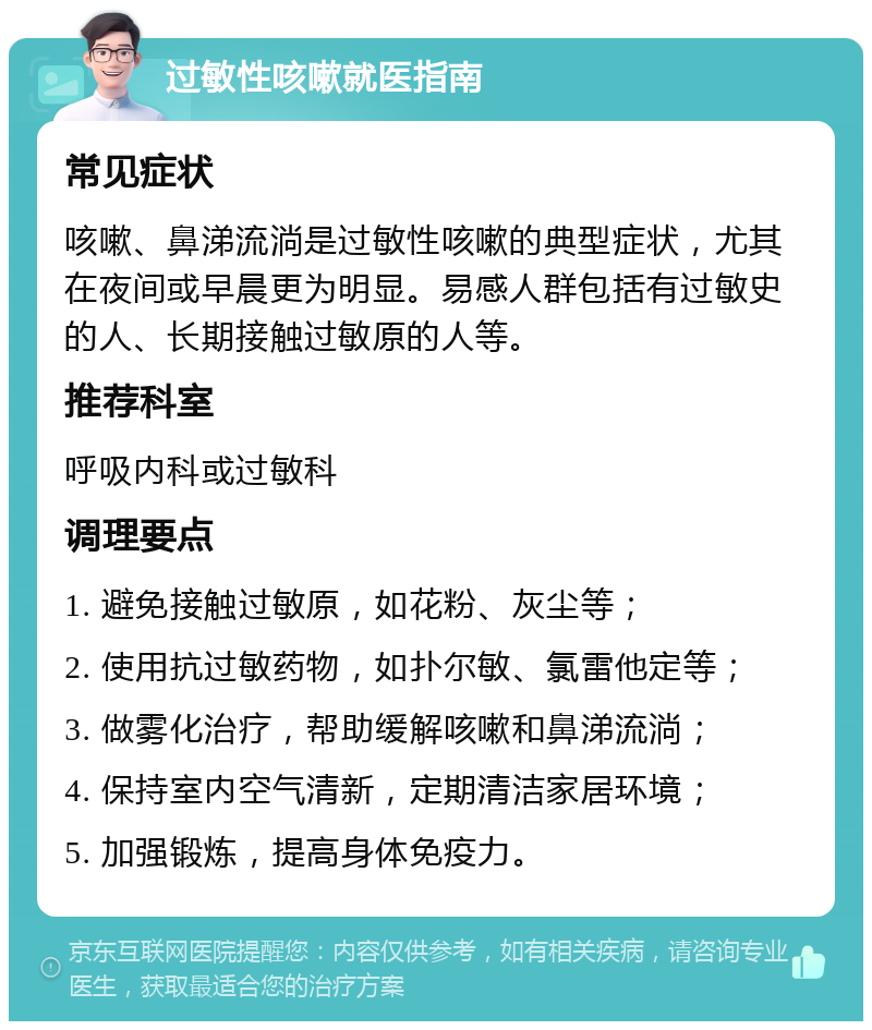 过敏性咳嗽就医指南 常见症状 咳嗽、鼻涕流淌是过敏性咳嗽的典型症状，尤其在夜间或早晨更为明显。易感人群包括有过敏史的人、长期接触过敏原的人等。 推荐科室 呼吸内科或过敏科 调理要点 1. 避免接触过敏原，如花粉、灰尘等； 2. 使用抗过敏药物，如扑尔敏、氯雷他定等； 3. 做雾化治疗，帮助缓解咳嗽和鼻涕流淌； 4. 保持室内空气清新，定期清洁家居环境； 5. 加强锻炼，提高身体免疫力。