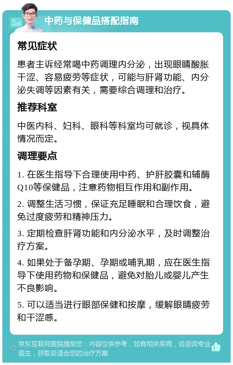 中药与保健品搭配指南 常见症状 患者主诉经常喝中药调理内分泌，出现眼睛酸胀干涩、容易疲劳等症状，可能与肝肾功能、内分泌失调等因素有关，需要综合调理和治疗。 推荐科室 中医内科、妇科、眼科等科室均可就诊，视具体情况而定。 调理要点 1. 在医生指导下合理使用中药、护肝胶囊和辅酶Q10等保健品，注意药物相互作用和副作用。 2. 调整生活习惯，保证充足睡眠和合理饮食，避免过度疲劳和精神压力。 3. 定期检查肝肾功能和内分泌水平，及时调整治疗方案。 4. 如果处于备孕期、孕期或哺乳期，应在医生指导下使用药物和保健品，避免对胎儿或婴儿产生不良影响。 5. 可以适当进行眼部保健和按摩，缓解眼睛疲劳和干涩感。