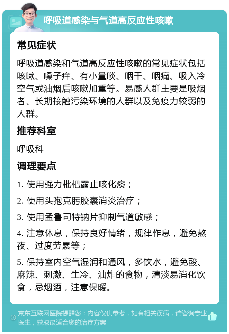 呼吸道感染与气道高反应性咳嗽 常见症状 呼吸道感染和气道高反应性咳嗽的常见症状包括咳嗽、嗓子痒、有小量啖、咽干、咽痛、吸入冷空气或油烟后咳嗽加重等。易感人群主要是吸烟者、长期接触污染环境的人群以及免疫力较弱的人群。 推荐科室 呼吸科 调理要点 1. 使用强力枇杷露止咳化痰； 2. 使用头孢克肟胶囊消炎治疗； 3. 使用孟鲁司特钠片抑制气道敏感； 4. 注意休息，保持良好情绪，规律作息，避免熬夜、过度劳累等； 5. 保持室内空气湿润和通风，多饮水，避免酸、麻辣、刺激、生冷、油炸的食物，清淡易消化饮食，忌烟酒，注意保暖。