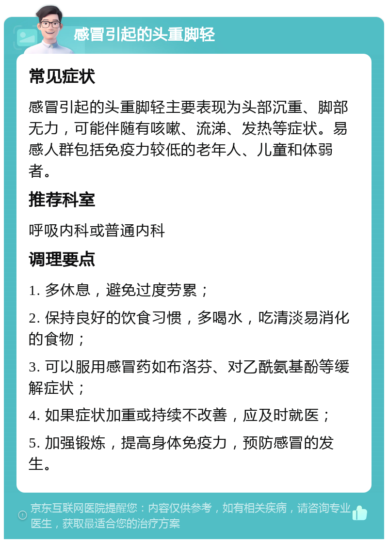 感冒引起的头重脚轻 常见症状 感冒引起的头重脚轻主要表现为头部沉重、脚部无力，可能伴随有咳嗽、流涕、发热等症状。易感人群包括免疫力较低的老年人、儿童和体弱者。 推荐科室 呼吸内科或普通内科 调理要点 1. 多休息，避免过度劳累； 2. 保持良好的饮食习惯，多喝水，吃清淡易消化的食物； 3. 可以服用感冒药如布洛芬、对乙酰氨基酚等缓解症状； 4. 如果症状加重或持续不改善，应及时就医； 5. 加强锻炼，提高身体免疫力，预防感冒的发生。