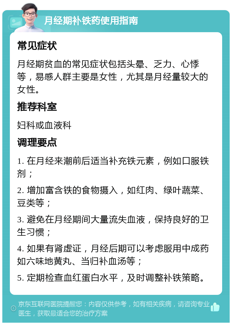 月经期补铁药使用指南 常见症状 月经期贫血的常见症状包括头晕、乏力、心悸等，易感人群主要是女性，尤其是月经量较大的女性。 推荐科室 妇科或血液科 调理要点 1. 在月经来潮前后适当补充铁元素，例如口服铁剂； 2. 增加富含铁的食物摄入，如红肉、绿叶蔬菜、豆类等； 3. 避免在月经期间大量流失血液，保持良好的卫生习惯； 4. 如果有肾虚证，月经后期可以考虑服用中成药如六味地黄丸、当归补血汤等； 5. 定期检查血红蛋白水平，及时调整补铁策略。