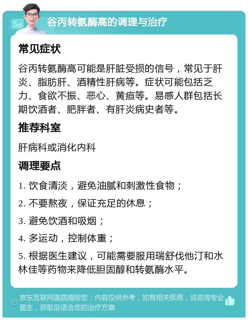 谷丙转氨酶高的调理与治疗 常见症状 谷丙转氨酶高可能是肝脏受损的信号，常见于肝炎、脂肪肝、酒精性肝病等。症状可能包括乏力、食欲不振、恶心、黄疸等。易感人群包括长期饮酒者、肥胖者、有肝炎病史者等。 推荐科室 肝病科或消化内科 调理要点 1. 饮食清淡，避免油腻和刺激性食物； 2. 不要熬夜，保证充足的休息； 3. 避免饮酒和吸烟； 4. 多运动，控制体重； 5. 根据医生建议，可能需要服用瑞舒伐他汀和水林佳等药物来降低胆固醇和转氨酶水平。