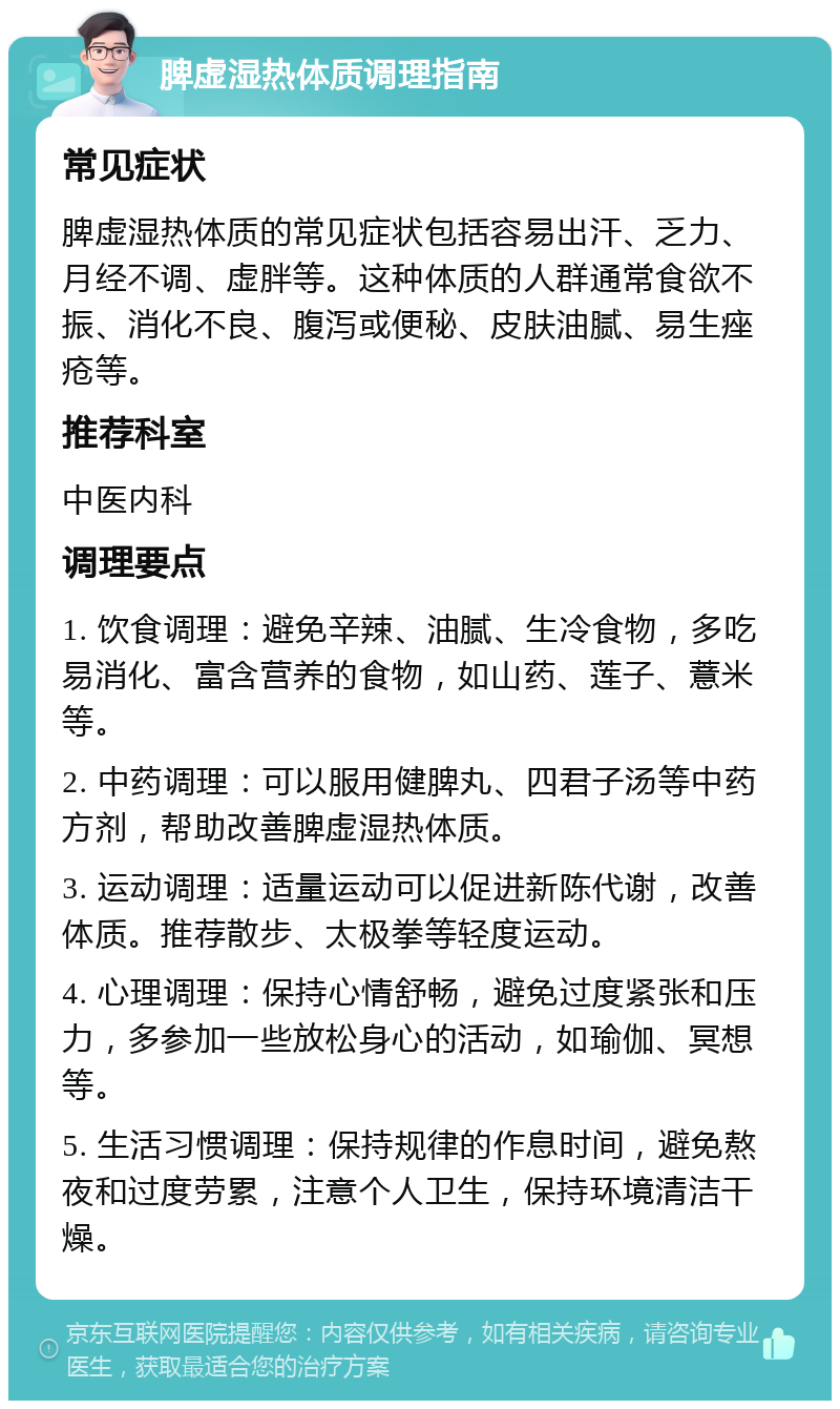 脾虚湿热体质调理指南 常见症状 脾虚湿热体质的常见症状包括容易出汗、乏力、月经不调、虚胖等。这种体质的人群通常食欲不振、消化不良、腹泻或便秘、皮肤油腻、易生痤疮等。 推荐科室 中医内科 调理要点 1. 饮食调理：避免辛辣、油腻、生冷食物，多吃易消化、富含营养的食物，如山药、莲子、薏米等。 2. 中药调理：可以服用健脾丸、四君子汤等中药方剂，帮助改善脾虚湿热体质。 3. 运动调理：适量运动可以促进新陈代谢，改善体质。推荐散步、太极拳等轻度运动。 4. 心理调理：保持心情舒畅，避免过度紧张和压力，多参加一些放松身心的活动，如瑜伽、冥想等。 5. 生活习惯调理：保持规律的作息时间，避免熬夜和过度劳累，注意个人卫生，保持环境清洁干燥。