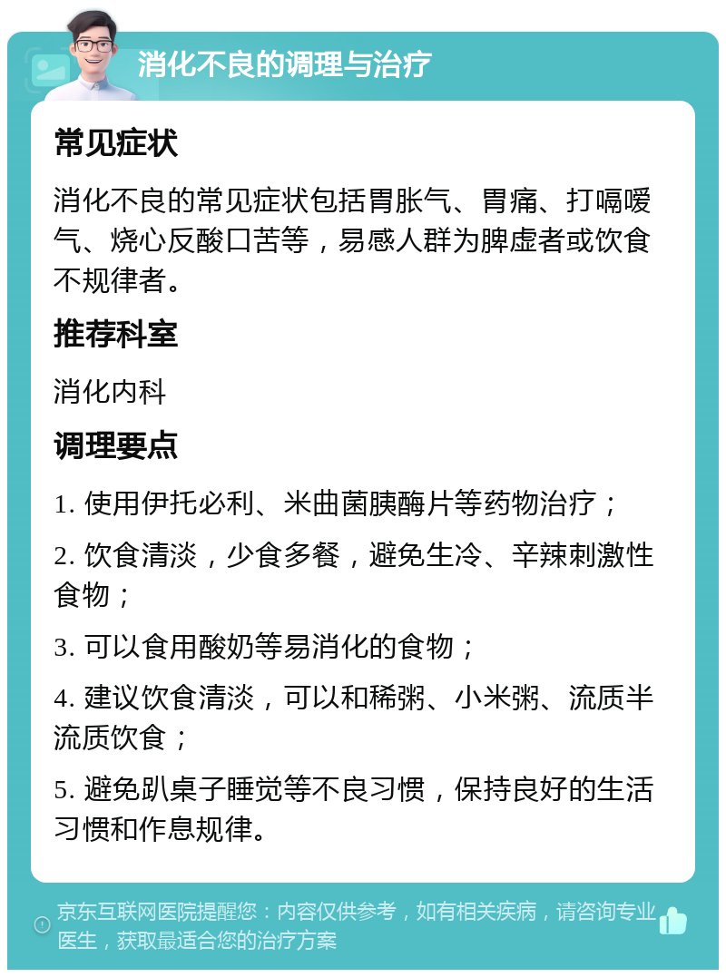 消化不良的调理与治疗 常见症状 消化不良的常见症状包括胃胀气、胃痛、打嗝嗳气、烧心反酸口苦等，易感人群为脾虚者或饮食不规律者。 推荐科室 消化内科 调理要点 1. 使用伊托必利、米曲菌胰酶片等药物治疗； 2. 饮食清淡，少食多餐，避免生冷、辛辣刺激性食物； 3. 可以食用酸奶等易消化的食物； 4. 建议饮食清淡，可以和稀粥、小米粥、流质半流质饮食； 5. 避免趴桌子睡觉等不良习惯，保持良好的生活习惯和作息规律。