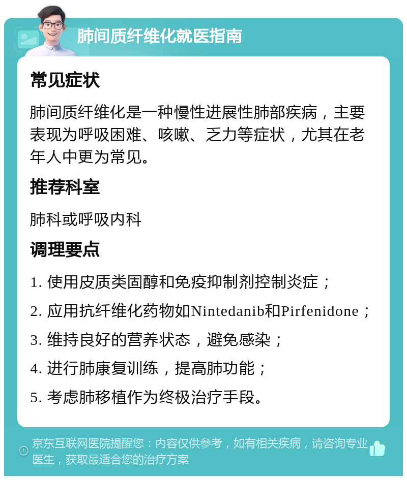 肺间质纤维化就医指南 常见症状 肺间质纤维化是一种慢性进展性肺部疾病，主要表现为呼吸困难、咳嗽、乏力等症状，尤其在老年人中更为常见。 推荐科室 肺科或呼吸内科 调理要点 1. 使用皮质类固醇和免疫抑制剂控制炎症； 2. 应用抗纤维化药物如Nintedanib和Pirfenidone； 3. 维持良好的营养状态，避免感染； 4. 进行肺康复训练，提高肺功能； 5. 考虑肺移植作为终极治疗手段。