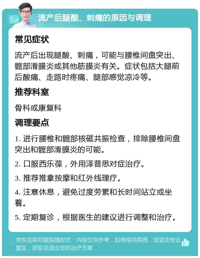 流产后腿酸、刺痛的原因与调理 常见症状 流产后出现腿酸、刺痛，可能与腰椎间盘突出、髋部滑膜炎或其他筋膜炎有关。症状包括大腿前后酸痛、走路时疼痛、腿部感觉凉冷等。 推荐科室 骨科或康复科 调理要点 1. 进行腰椎和髋部核磁共振检查，排除腰椎间盘突出和髋部滑膜炎的可能。 2. 口服西乐葆，外用泽普思对症治疗。 3. 推荐推拿按摩和红外线理疗。 4. 注意休息，避免过度劳累和长时间站立或坐着。 5. 定期复诊，根据医生的建议进行调整和治疗。