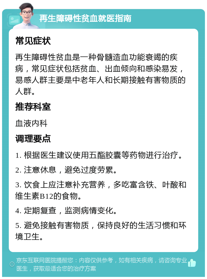 再生障碍性贫血就医指南 常见症状 再生障碍性贫血是一种骨髓造血功能衰竭的疾病，常见症状包括贫血、出血倾向和感染易发，易感人群主要是中老年人和长期接触有害物质的人群。 推荐科室 血液内科 调理要点 1. 根据医生建议使用五酯胶囊等药物进行治疗。 2. 注意休息，避免过度劳累。 3. 饮食上应注意补充营养，多吃富含铁、叶酸和维生素B12的食物。 4. 定期复查，监测病情变化。 5. 避免接触有害物质，保持良好的生活习惯和环境卫生。