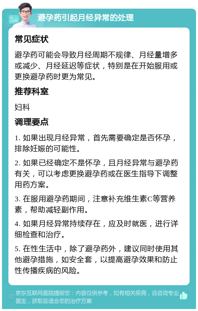 避孕药引起月经异常的处理 常见症状 避孕药可能会导致月经周期不规律、月经量增多或减少、月经延迟等症状，特别是在开始服用或更换避孕药时更为常见。 推荐科室 妇科 调理要点 1. 如果出现月经异常，首先需要确定是否怀孕，排除妊娠的可能性。 2. 如果已经确定不是怀孕，且月经异常与避孕药有关，可以考虑更换避孕药或在医生指导下调整用药方案。 3. 在服用避孕药期间，注意补充维生素C等营养素，帮助减轻副作用。 4. 如果月经异常持续存在，应及时就医，进行详细检查和治疗。 5. 在性生活中，除了避孕药外，建议同时使用其他避孕措施，如安全套，以提高避孕效果和防止性传播疾病的风险。