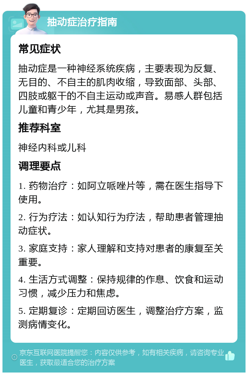 抽动症治疗指南 常见症状 抽动症是一种神经系统疾病，主要表现为反复、无目的、不自主的肌肉收缩，导致面部、头部、四肢或躯干的不自主运动或声音。易感人群包括儿童和青少年，尤其是男孩。 推荐科室 神经内科或儿科 调理要点 1. 药物治疗：如阿立哌唑片等，需在医生指导下使用。 2. 行为疗法：如认知行为疗法，帮助患者管理抽动症状。 3. 家庭支持：家人理解和支持对患者的康复至关重要。 4. 生活方式调整：保持规律的作息、饮食和运动习惯，减少压力和焦虑。 5. 定期复诊：定期回访医生，调整治疗方案，监测病情变化。