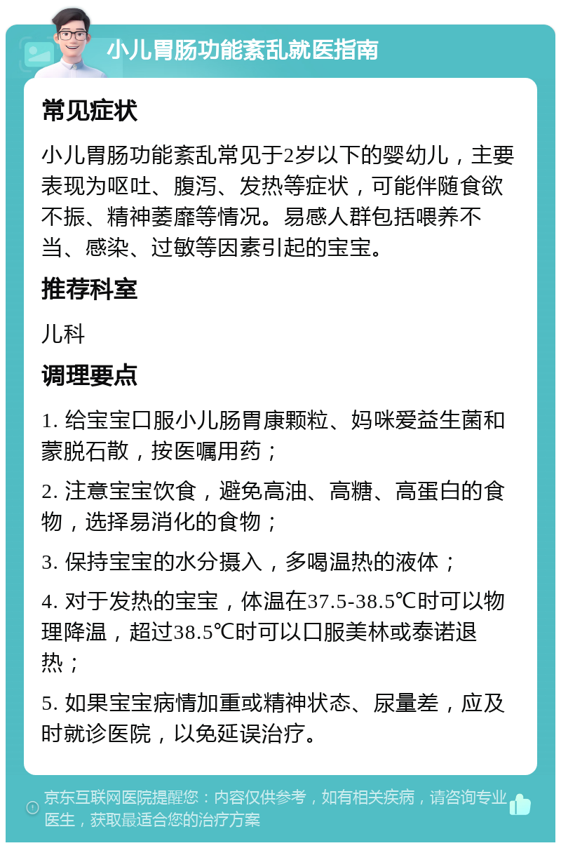 小儿胃肠功能紊乱就医指南 常见症状 小儿胃肠功能紊乱常见于2岁以下的婴幼儿，主要表现为呕吐、腹泻、发热等症状，可能伴随食欲不振、精神萎靡等情况。易感人群包括喂养不当、感染、过敏等因素引起的宝宝。 推荐科室 儿科 调理要点 1. 给宝宝口服小儿肠胃康颗粒、妈咪爱益生菌和蒙脱石散，按医嘱用药； 2. 注意宝宝饮食，避免高油、高糖、高蛋白的食物，选择易消化的食物； 3. 保持宝宝的水分摄入，多喝温热的液体； 4. 对于发热的宝宝，体温在37.5-38.5℃时可以物理降温，超过38.5℃时可以口服美林或泰诺退热； 5. 如果宝宝病情加重或精神状态、尿量差，应及时就诊医院，以免延误治疗。