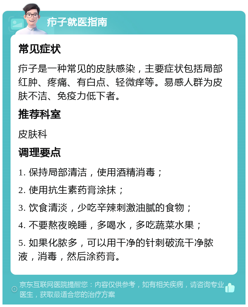 疖子就医指南 常见症状 疖子是一种常见的皮肤感染，主要症状包括局部红肿、疼痛、有白点、轻微痒等。易感人群为皮肤不洁、免疫力低下者。 推荐科室 皮肤科 调理要点 1. 保持局部清洁，使用酒精消毒； 2. 使用抗生素药膏涂抹； 3. 饮食清淡，少吃辛辣刺激油腻的食物； 4. 不要熬夜晚睡，多喝水，多吃蔬菜水果； 5. 如果化脓多，可以用干净的针刺破流干净脓液，消毒，然后涂药膏。