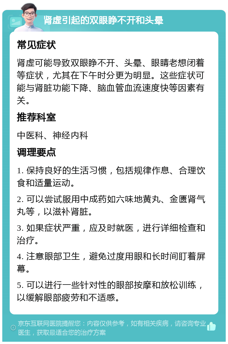 肾虚引起的双眼睁不开和头晕 常见症状 肾虚可能导致双眼睁不开、头晕、眼睛老想闭着等症状，尤其在下午时分更为明显。这些症状可能与肾脏功能下降、脑血管血流速度快等因素有关。 推荐科室 中医科、神经内科 调理要点 1. 保持良好的生活习惯，包括规律作息、合理饮食和适量运动。 2. 可以尝试服用中成药如六味地黄丸、金匮肾气丸等，以滋补肾脏。 3. 如果症状严重，应及时就医，进行详细检查和治疗。 4. 注意眼部卫生，避免过度用眼和长时间盯着屏幕。 5. 可以进行一些针对性的眼部按摩和放松训练，以缓解眼部疲劳和不适感。