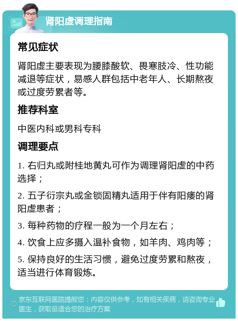 肾阳虚调理指南 常见症状 肾阳虚主要表现为腰膝酸软、畏寒肢冷、性功能减退等症状，易感人群包括中老年人、长期熬夜或过度劳累者等。 推荐科室 中医内科或男科专科 调理要点 1. 右归丸或附桂地黄丸可作为调理肾阳虚的中药选择； 2. 五子衍宗丸或金锁固精丸适用于伴有阳痿的肾阳虚患者； 3. 每种药物的疗程一般为一个月左右； 4. 饮食上应多摄入温补食物，如羊肉、鸡肉等； 5. 保持良好的生活习惯，避免过度劳累和熬夜，适当进行体育锻炼。