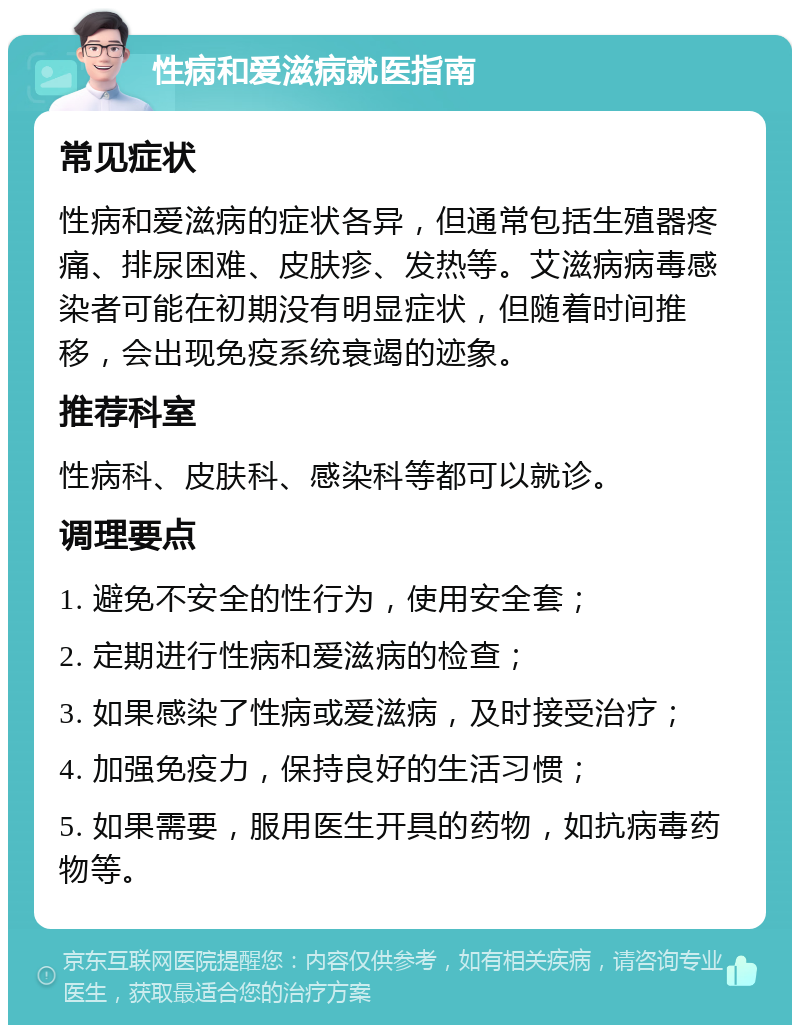 性病和爱滋病就医指南 常见症状 性病和爱滋病的症状各异，但通常包括生殖器疼痛、排尿困难、皮肤疹、发热等。艾滋病病毒感染者可能在初期没有明显症状，但随着时间推移，会出现免疫系统衰竭的迹象。 推荐科室 性病科、皮肤科、感染科等都可以就诊。 调理要点 1. 避免不安全的性行为，使用安全套； 2. 定期进行性病和爱滋病的检查； 3. 如果感染了性病或爱滋病，及时接受治疗； 4. 加强免疫力，保持良好的生活习惯； 5. 如果需要，服用医生开具的药物，如抗病毒药物等。