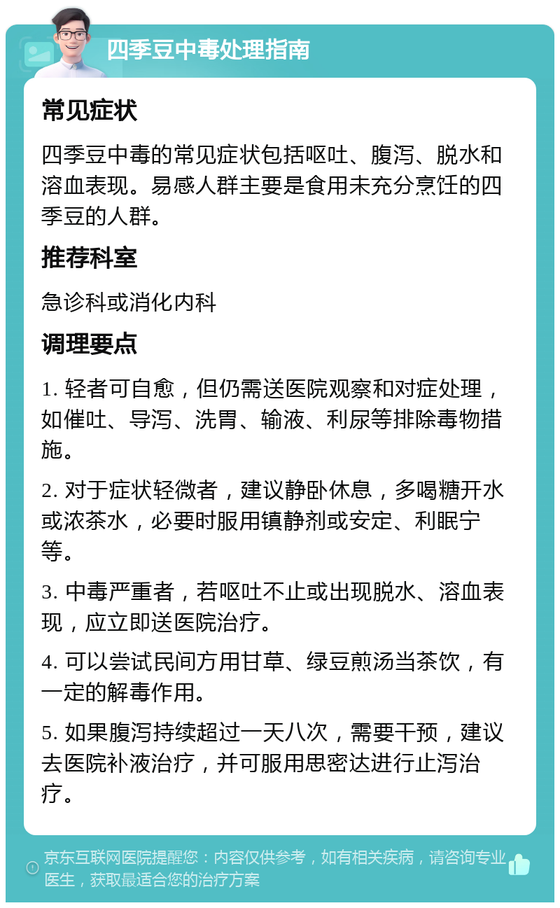 四季豆中毒处理指南 常见症状 四季豆中毒的常见症状包括呕吐、腹泻、脱水和溶血表现。易感人群主要是食用未充分烹饪的四季豆的人群。 推荐科室 急诊科或消化内科 调理要点 1. 轻者可自愈，但仍需送医院观察和对症处理，如催吐、导泻、洗胃、输液、利尿等排除毒物措施。 2. 对于症状轻微者，建议静卧休息，多喝糖开水或浓茶水，必要时服用镇静剂或安定、利眠宁等。 3. 中毒严重者，若呕吐不止或出现脱水、溶血表现，应立即送医院治疗。 4. 可以尝试民间方用甘草、绿豆煎汤当茶饮，有一定的解毒作用。 5. 如果腹泻持续超过一天八次，需要干预，建议去医院补液治疗，并可服用思密达进行止泻治疗。