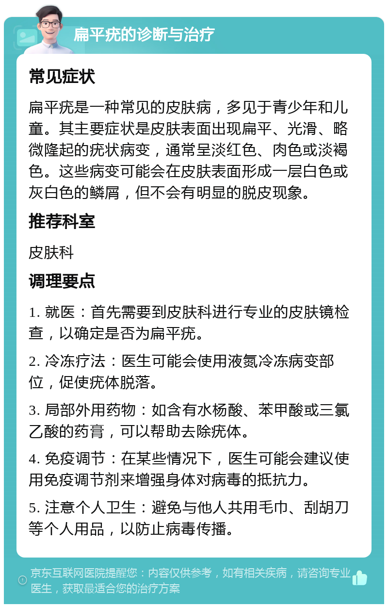 扁平疣的诊断与治疗 常见症状 扁平疣是一种常见的皮肤病，多见于青少年和儿童。其主要症状是皮肤表面出现扁平、光滑、略微隆起的疣状病变，通常呈淡红色、肉色或淡褐色。这些病变可能会在皮肤表面形成一层白色或灰白色的鳞屑，但不会有明显的脱皮现象。 推荐科室 皮肤科 调理要点 1. 就医：首先需要到皮肤科进行专业的皮肤镜检查，以确定是否为扁平疣。 2. 冷冻疗法：医生可能会使用液氮冷冻病变部位，促使疣体脱落。 3. 局部外用药物：如含有水杨酸、苯甲酸或三氯乙酸的药膏，可以帮助去除疣体。 4. 免疫调节：在某些情况下，医生可能会建议使用免疫调节剂来增强身体对病毒的抵抗力。 5. 注意个人卫生：避免与他人共用毛巾、刮胡刀等个人用品，以防止病毒传播。